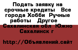 Подать заявку на срочные кредиты - Все города Хобби. Ручные работы » Другое   . Сахалинская обл.,Южно-Сахалинск г.